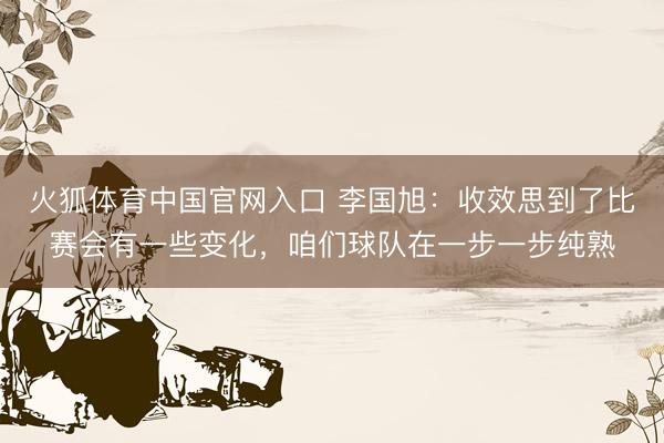 火狐体育中国官网入口 李国旭：收效思到了比赛会有一些变化，咱们球队在一步一步纯熟