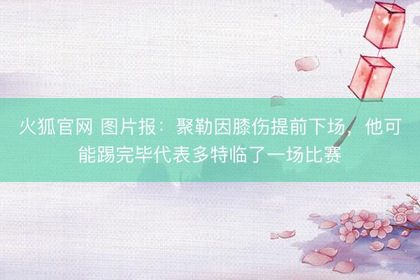 火狐官网 图片报：聚勒因膝伤提前下场，他可能踢完毕代表多特临了一场比赛