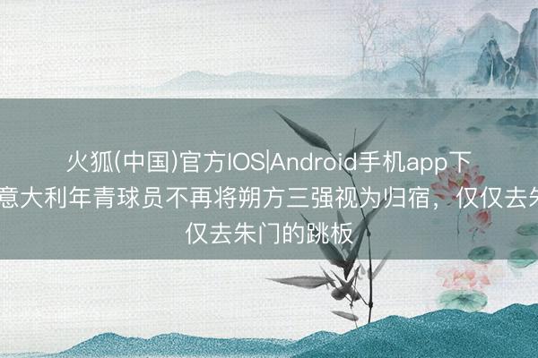 火狐(中国)官方IOS|Android手机app下载 布冯：意大利年青球员不再将朔方三强视为归宿，仅仅去朱门的跳板