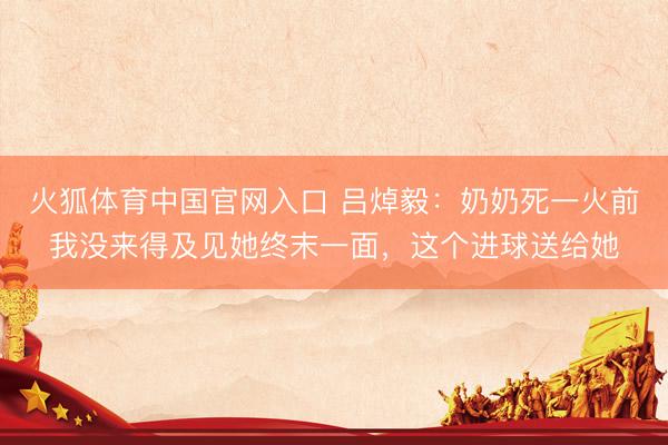 火狐体育中国官网入口 吕焯毅：奶奶死一火前我没来得及见她终末一面，这个进球送给她