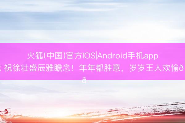 火狐(中国)官方IOS|Android手机app下载 祝徐壮盛辰雅瞻念！年年都胜意，<a href=