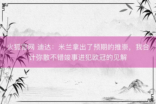 火狐官网 迪达：米兰拿出了预期的推崇，我合计弥散不错竣事进犯欧冠的见解