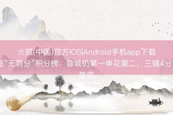 火狐(中国)官方IOS|Android手机app下载 中超“无罚分”积分榜：蓉城仍第一申花第二，<a href=