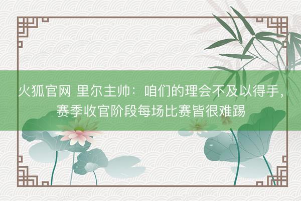 火狐官网 里尔主帅：咱们的理会不及以得手，赛季收官阶段每场比赛皆很难踢