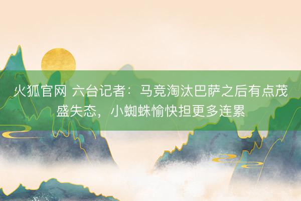 火狐官网 六台记者：马竞淘汰巴萨之后有点茂盛失态，小蜘蛛愉快担更多连累