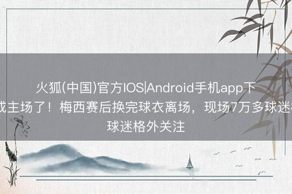 火狐(中国)官方IOS|Android手机app下载 客场成主场了！梅西赛后换完球衣离场，现场7万多球迷格外关注