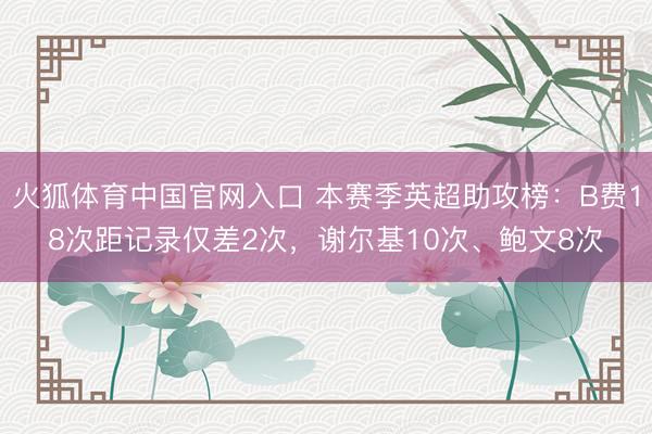 火狐体育中国官网入口 本赛季英超助攻榜：B费18次距记录仅差2次，谢尔基10次、鲍文8次