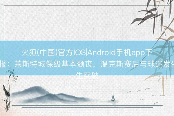 火狐(中国)官方IOS|Android手机app下载 邮报：莱斯特城保级基本颓丧，温克斯赛后与球迷发生突破