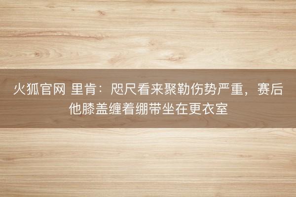 火狐官网 里肯：咫尺看来聚勒伤势严重，赛后他膝盖缠着绷带坐在更衣室