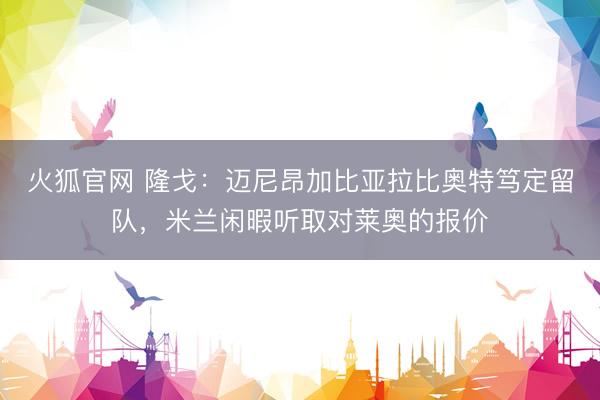 火狐官网 隆戈：迈尼昂加比亚拉比奥特笃定留队，米兰闲暇听取对莱奥的报价