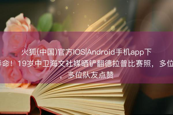 火狐(中国)官方IOS|Android手机app下载 临危奉命！19岁中卫海文社媒晒铲翻德拉普比赛照，多位队友点赞