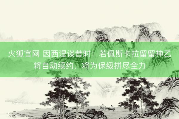 火狐官网 因西涅谈昔时：若佩斯卡拉留留神乙将自动续约，将为保级拼尽全力