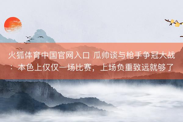 火狐体育中国官网入口 瓜帅谈与枪手争冠大战：本色上仅仅一场比赛，上场负重致远就够了