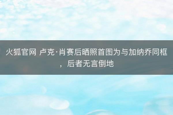 火狐官网 卢克·肖赛后晒照首图为与加纳乔同框，后者无言倒地