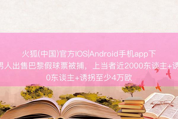 火狐(中国)官方IOS|Android手机app下载 法媒：一男人出售巴黎假球票被捕，上当者近2000东谈主+诱拐至少4万欧