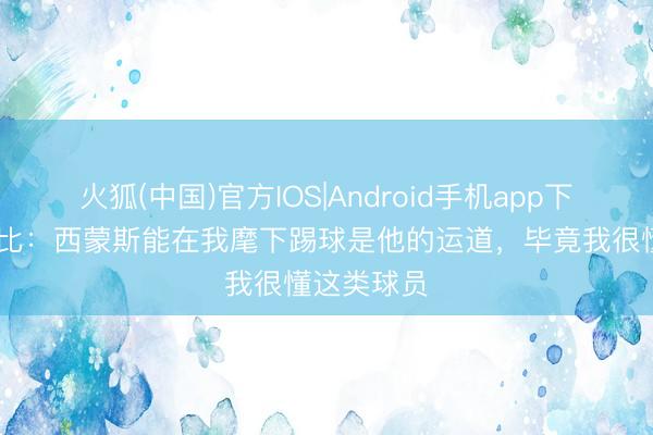火狐(中国)官方IOS|Android手机app下载 德泽尔比：西蒙斯能在我麾下踢球是他的运道，毕竟我很懂这类球员