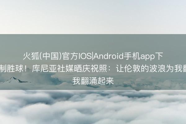 火狐(中国)官方IOS|Android手机app下载 打进制胜球！库尼亚社媒晒庆祝照：让伦敦的波浪为我翻涌起来