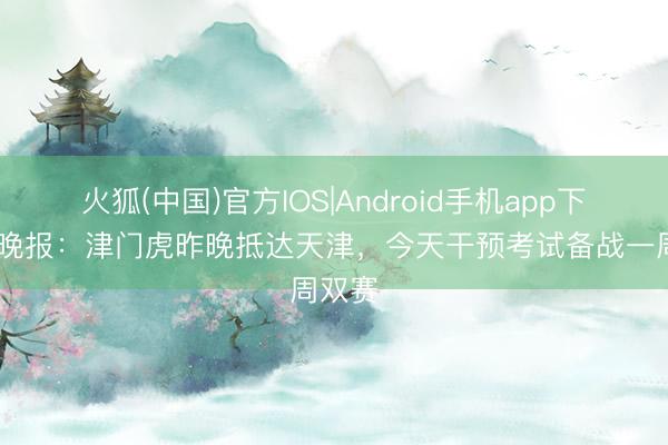火狐(中国)官方IOS|Android手机app下载 今晚报:津门虎昨晚抵达天津,今天干预考试备战一周双赛