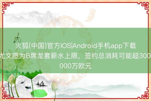 火狐(中国)官方IOS|Android手机app下载 齐体：尤文愿为B席龙套薪水上限，签约总消耗可能超3000万欧元