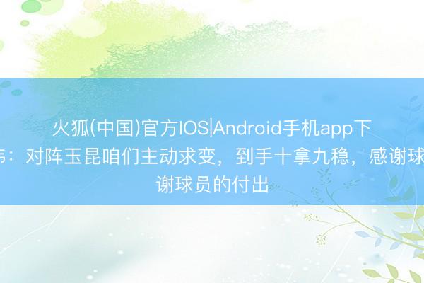 火狐(中国)官方IOS|Android手机app下载 于根伟：对阵玉昆咱们主动求变，到手十拿九稳，感谢球员的付出