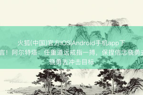 火狐(中国)官方IOS|Android手机app下载 决战宣言！阿尔特塔：任重道远戒指一搏，保捏信念骁勇去冲击目标