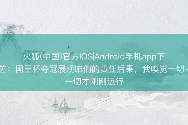 火狐(中国)官方IOS|Android手机app下载 马塔拉佐：国王杯夺冠展现咱们的责任后果，我嗅觉一切才刚刚运行