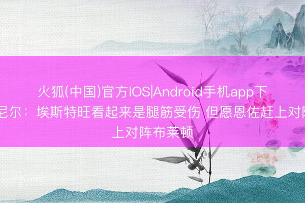 火狐(中国)官方IOS|Android手机app下载 罗塞尼尔：埃斯特旺看起来是腿筋受伤 但愿恩佐赶上对阵布莱顿