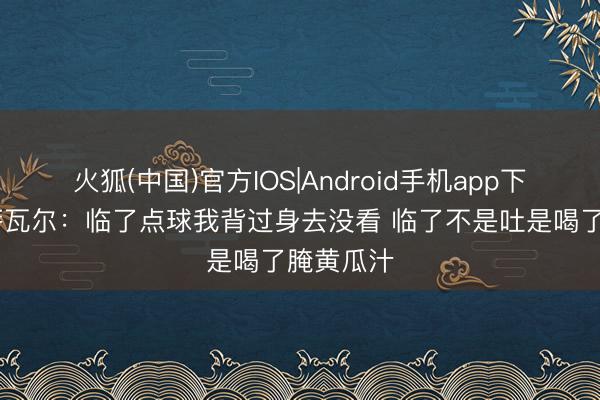 火狐(中国)官方IOS|Android手机app下载 奥亚萨瓦尔：临了点球我背过身去没看 临了不是吐是喝了腌黄瓜汁