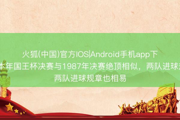 火狐(中国)官方IOS|Android手机app下载 马卡：本年国王杯决赛与1987年决赛绝顶相似，两队进球规章也相易
