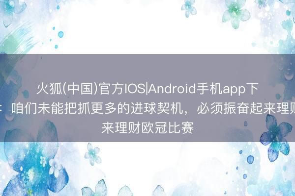 火狐(中国)官方IOS|Android手机app下载 略伦特：咱们未能把抓更多的进球契机，必须振奋起来理财欧冠比赛