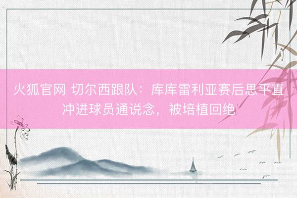 火狐官网 切尔西跟队：库库雷利亚赛后思平直冲进球员通说念，被培植回绝