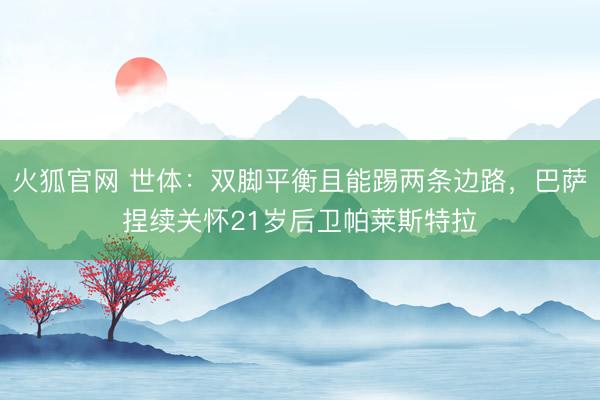 火狐官网 世体：双脚平衡且能踢两条边路，巴萨捏续关怀21岁后卫帕莱斯特拉