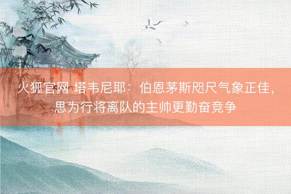 火狐官网 塔韦尼耶：伯恩茅斯咫尺气象正佳，思为行将离队的主帅更勤奋竞争