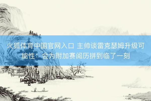 火狐体育中国官网入口 主帅谈雷克瑟姆升级可能性：会为附加赛阅历拼到临了一刻