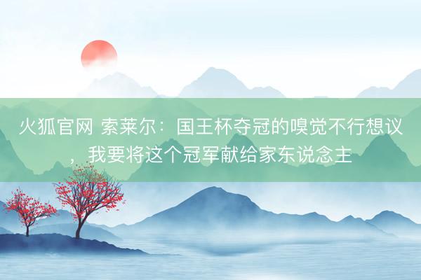 火狐官网 索莱尔：国王杯夺冠的嗅觉不行想议，我要将这个冠军献给家东说念主