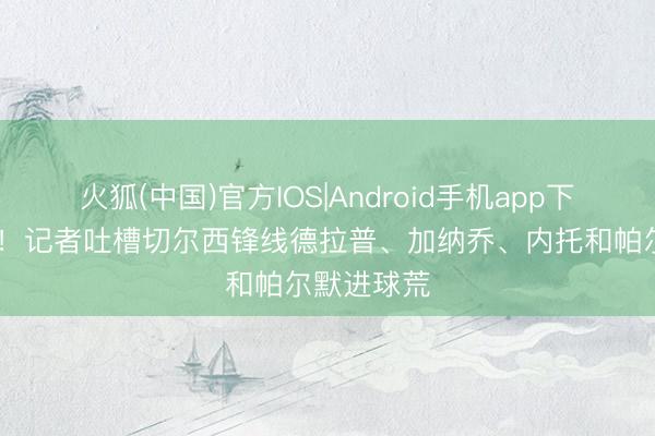 火狐(中国)官方IOS|Android手机app下载 踢不进!记者吐槽切尔西锋线德拉普、加纳乔、内托和帕尔默进球荒