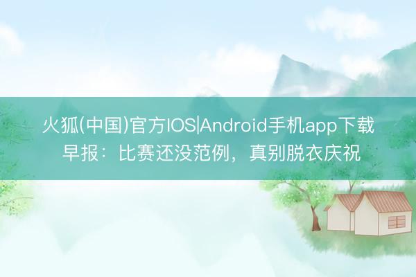 火狐(中国)官方IOS|Android手机app下载 早报：比赛还没范例，真别脱衣庆祝
