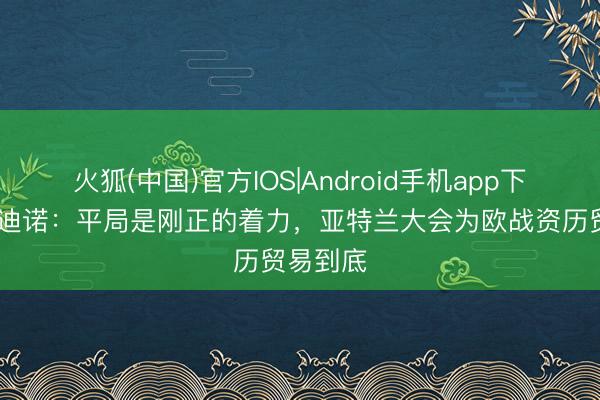 火狐(中国)官方IOS|Android手机app下载 帕拉迪诺：平局是刚正的着力，亚特兰大会为欧战资历贸易到底