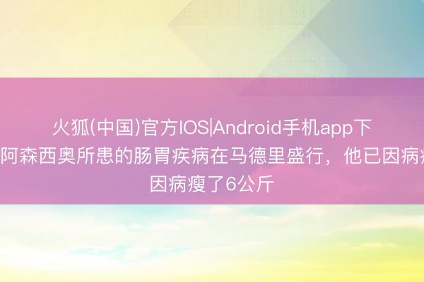 火狐(中国)官方IOS|Android手机app下载 阿斯：阿森西奥所患的肠胃疾病在马德里盛行，他已因病瘦了6公斤