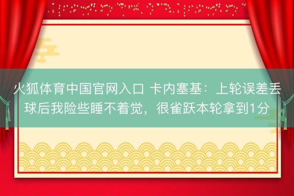 火狐体育中国官网入口 卡内塞基：上轮误差丢球后我险些睡不着觉，很雀跃本轮拿到1分