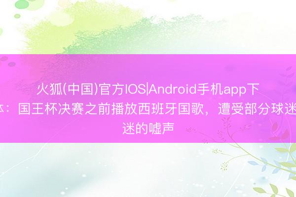 火狐(中国)官方IOS|Android手机app下载 世体：国王杯决赛之前播放西班牙国歌，遭受部分球迷的嘘声