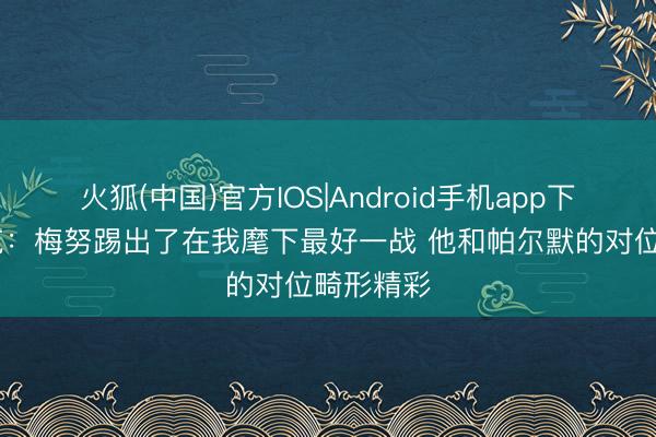 火狐(中国)官方IOS|Android手机app下载 卡里克：梅努踢出了在我麾下最好一战 他和帕尔默的对位畸形精彩