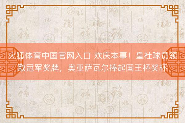 火狐体育中国官网入口 欢庆本事！皇社球员领取冠军奖牌，奥亚萨瓦尔捧起国王杯奖杯