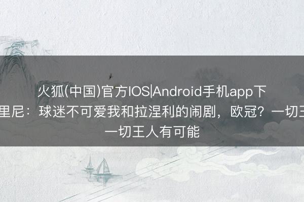 火狐(中国)官方IOS|Android手机app下载 加斯佩里尼：球迷不可爱我和拉涅利的闹剧，欧冠？一切王人有可能