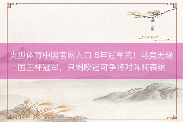火狐体育中国官网入口 5年冠军荒！马竞无缘国王杯冠军，只剩欧冠可争将对阵阿森纳
