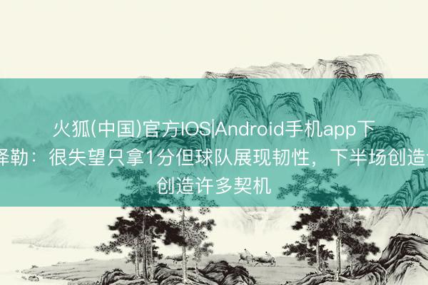 火狐(中国)官方IOS|Android手机app下载 赫尔泽勒：很失望只拿1分但球队展现韧性，下半场创造许多契机