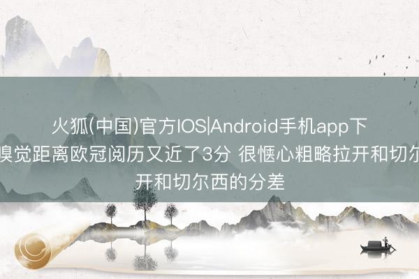 火狐(中国)官方IOS|Android手机app下载 B费：嗅觉距离欧冠阅历又近了3分 很惬心粗略拉开和切尔西的分差