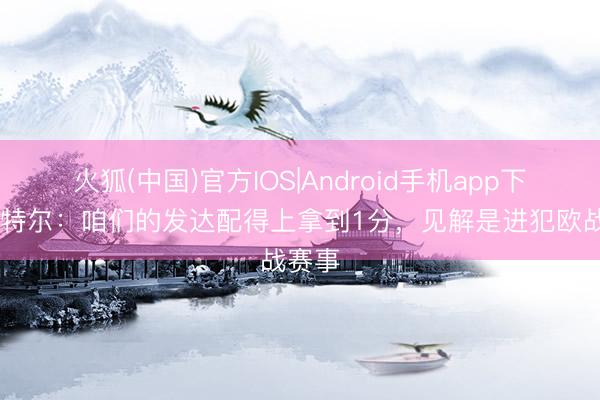 火狐(中国)官方IOS|Android手机app下载 鲁特尔：咱们的发达配得上拿到1分，见解是进犯欧战赛事