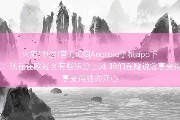 火狐(中国)官方IOS|Android手机app下载 卡里克：现在在欧冠区有些积分上风 咱们在隧说念享受得胜的开心
