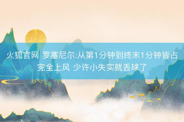火狐官网 罗塞尼尔:从第1分钟到终末1分钟皆占完全上风 少许小失实就丢球了